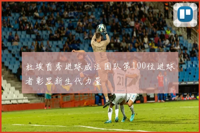 杜埃首秀进球成法国队第100位进球者彰显新生代力量