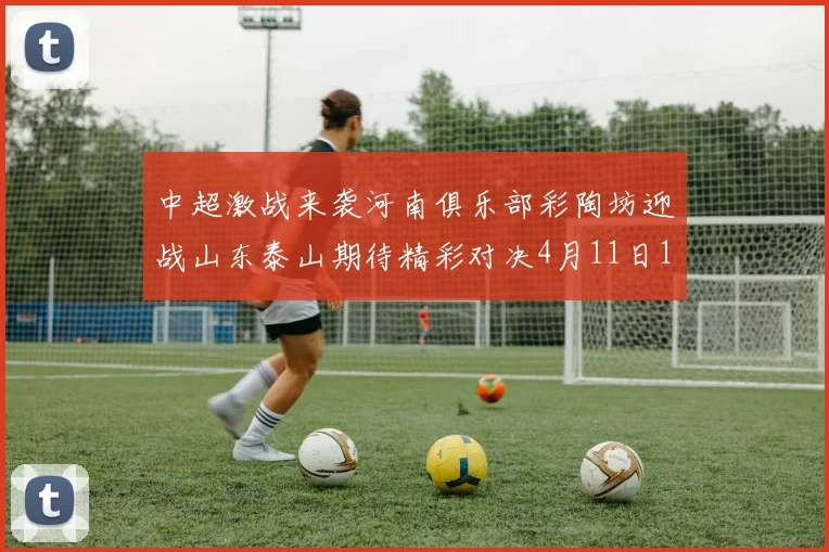 中超激战来袭河南俱乐部彩陶坊迎战山东泰山期待精彩对决4月11日19点35分开赛