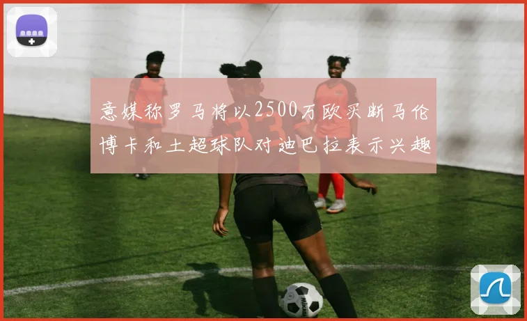 意媒称罗马将以2500万欧买断马伦博卡和土超球队对迪巴拉表示兴趣