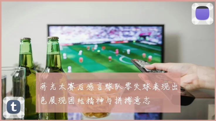 蒋光太赛后感言球队零失球表现出色展现团结精神与拼搏意志
