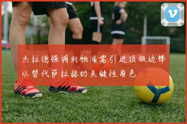 杰拉德强调利物浦需引进顶级边锋以替代萨拉赫的关键性角色