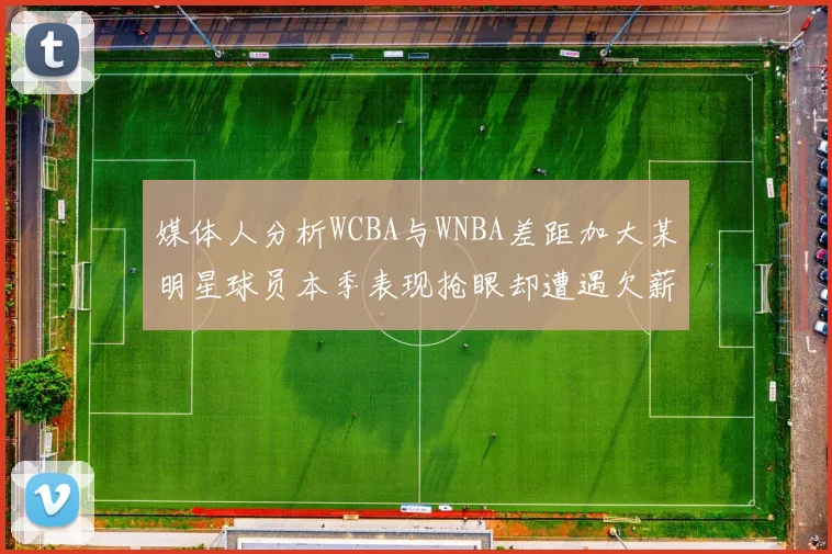 媒体人分析WCBA与WNBA差距加大某明星球员本季表现抢眼却遭遇欠薪困扰