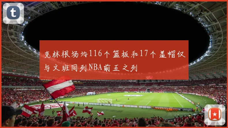 克林根场均116个篮板和17个盖帽仅与文班同列NBA前五之列