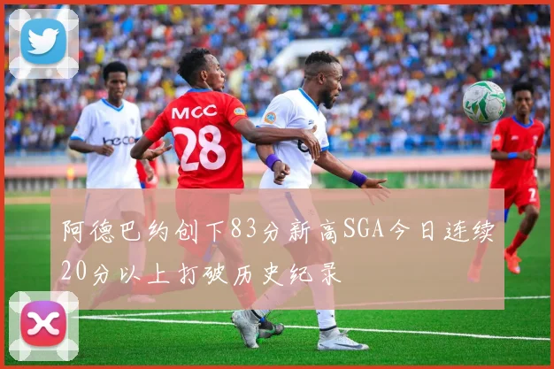 阿德巴约创下83分新高SGA今日连续20分以上打破历史纪录