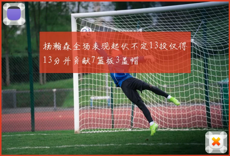 杨瀚森全场表现起伏不定13投仅得13分并贡献7篮板3盖帽