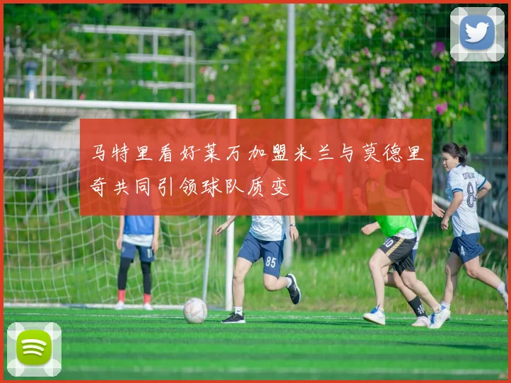 马特里看好莱万加盟米兰与莫德里奇共同引领球队质变