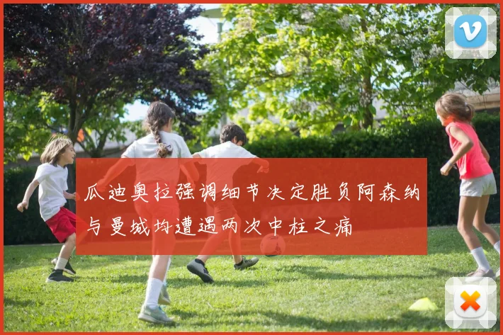 瓜迪奥拉强调细节决定胜负阿森纳与曼城均遭遇两次中柱之痛