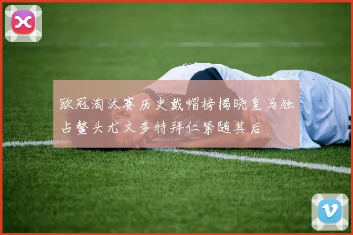 欧冠淘汰赛历史戴帽榜揭晓皇马独占鳌头尤文多特拜仁紧随其后