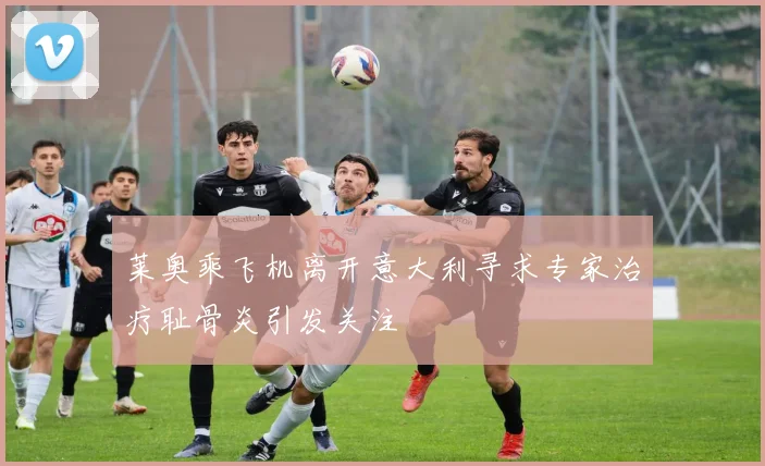 莱奥乘飞机离开意大利寻求专家治疗耻骨炎引发关注