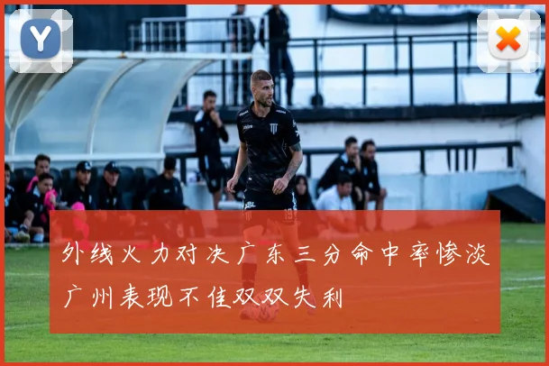 外线火力对决广东三分命中率惨淡广州表现不佳双双失利