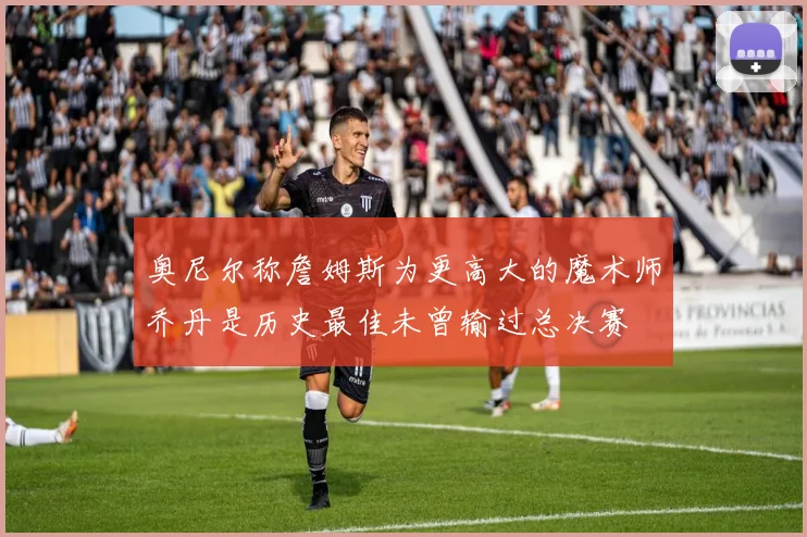 奥尼尔称詹姆斯为更高大的魔术师乔丹是历史最佳未曾输过总决赛