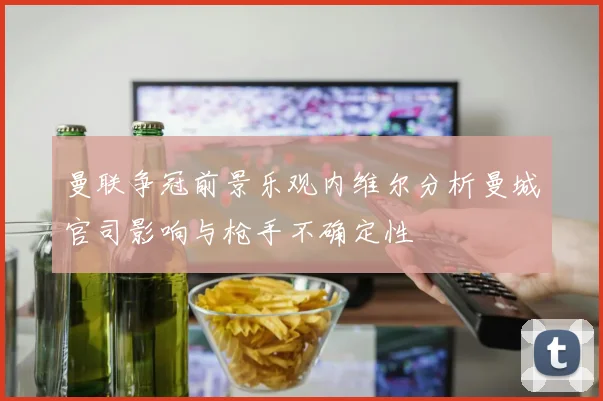 曼联争冠前景乐观内维尔分析曼城官司影响与枪手不确定性