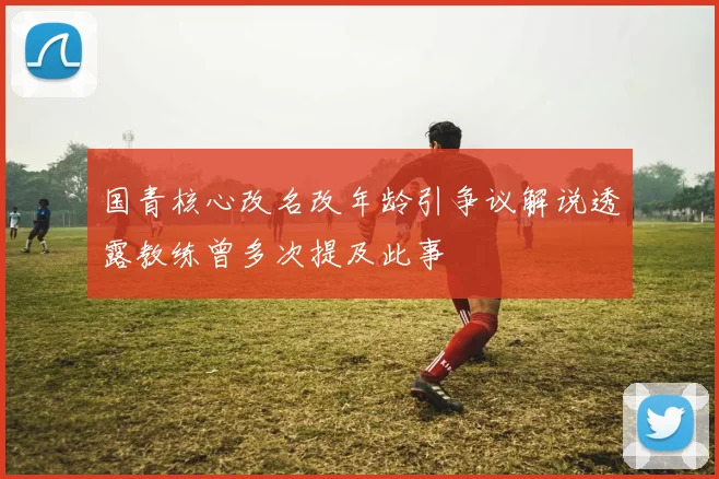 国青核心改名改年龄引争议解说透露教练曾多次提及此事