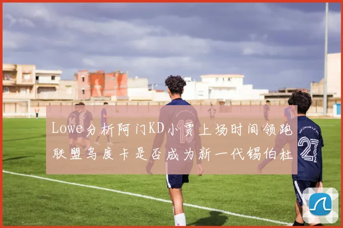 Lowe分析阿门KD小贾上场时间领跑联盟乌度卡是否成为新一代锡伯杜