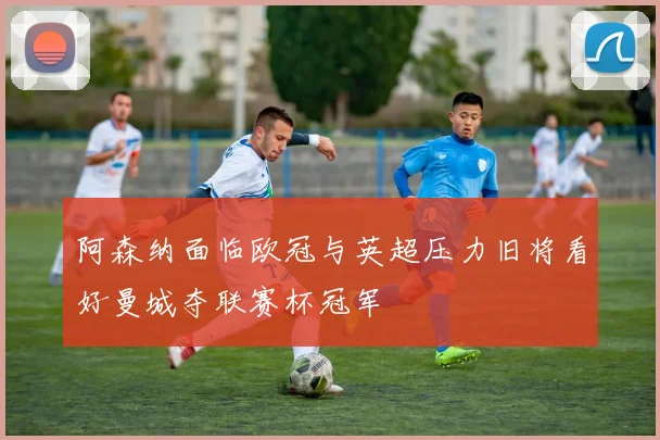阿森纳面临欧冠与英超压力旧将看好曼城夺联赛杯冠军