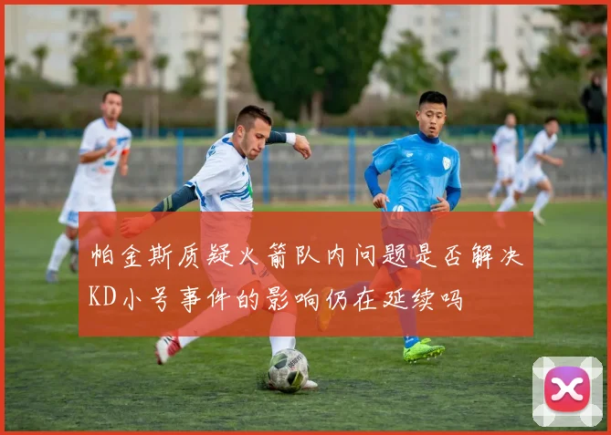 帕金斯质疑火箭队内问题是否解决KD小号事件的影响仍在延续吗